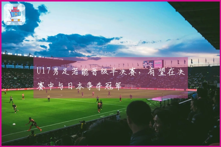 U17男足若能晋级半决赛，有望在决赛中与日本争夺冠军